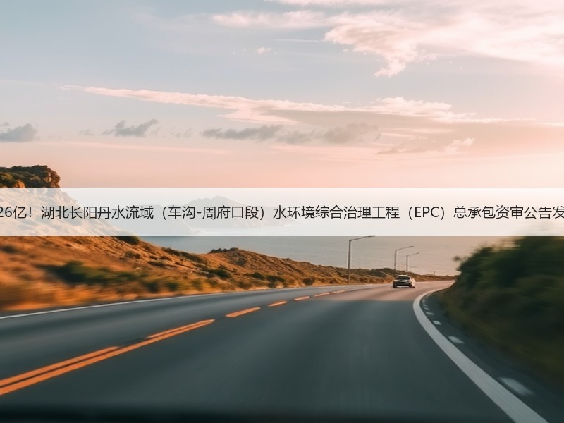 1.26亿！湖北长阳丹水流域（车沟-周府口段）水环境综合治理工程（EPC）总承包资审公告发布