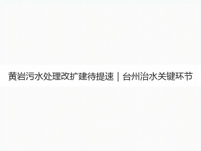 黄岩污水处理改扩建待提速｜台州治水关键环节(图1)