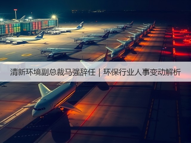 清新环境副总裁马强辞任|环保行业人事变动解析(图1) 清新环境副总裁马强辞任|环保行业人事变动解析(图1)