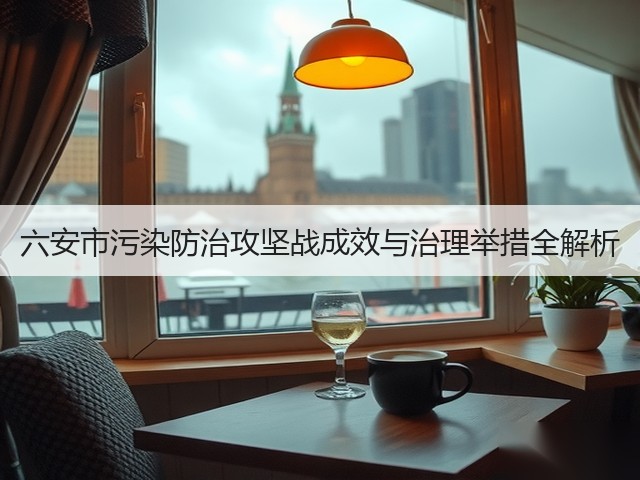 六安市污染防治攻坚战成效与治理举措全解析(图1)