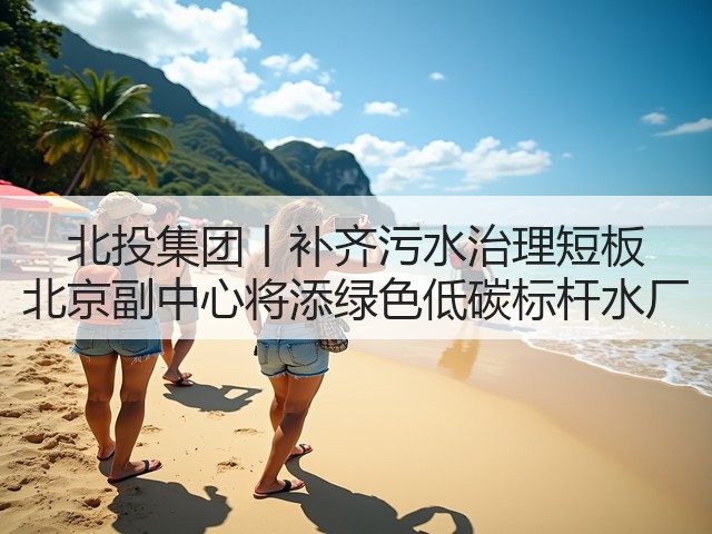 北投集团丨补齐污水治理短板 北京副中心将添绿色低碳标杆水厂(图1)