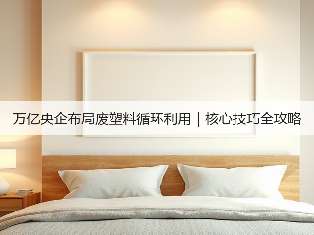万亿央企布局废塑料循环利用｜核心技巧全攻略(图1)