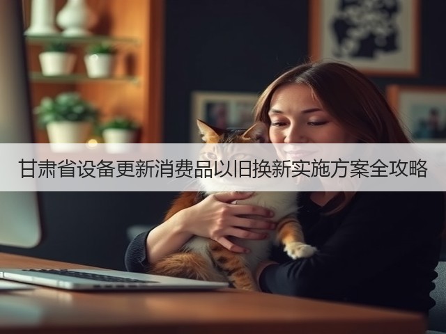 甘肃省设备更新消费品以旧换新实施方案全攻略(图1)