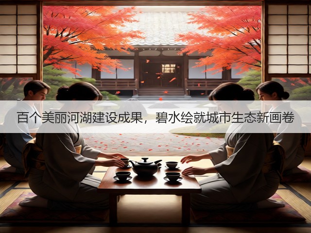 百个美丽河湖建设成果，碧水绘就城市生态新画卷(图1)