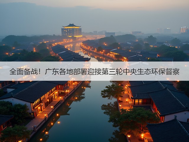 全面备战！广东各地部署迎接第三轮中央生态环保督察(图1)