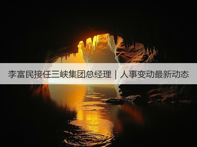 李富民接任三峡集团总经理｜人事变动最新动态(图1)