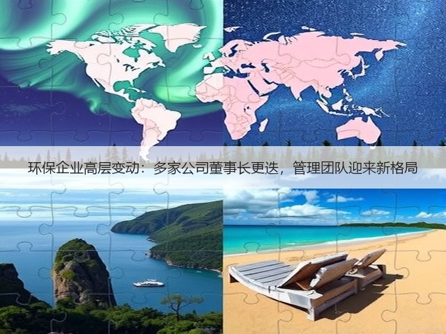 环保企业高层变动：多家公司董事长更迭，管理团队迎来新格局(图1)