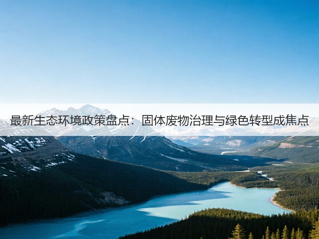 最新生态环境政策盘点：固体废物治理与绿色转型成焦点(图1)