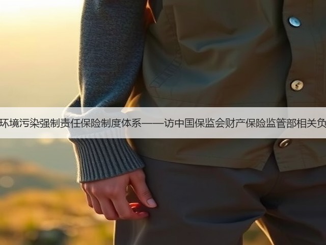完善环境污染强制责任保险制度体系——访中国保监会财产保险监管部相关负责人(图1)