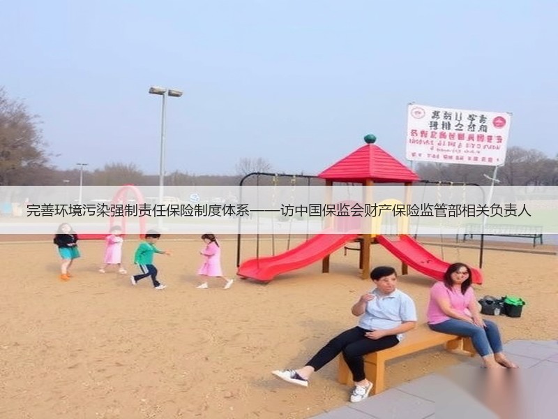 完善环境污染强制责任保险制度体系——访中国保监会财产保险监管部相关负责人