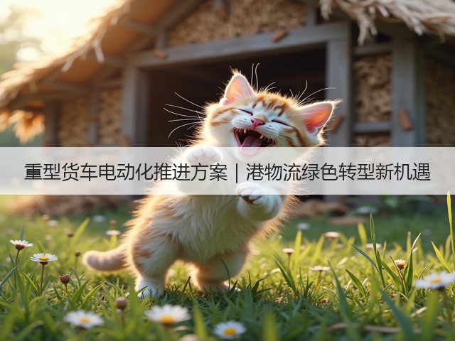 重型货车电动化推进方案|港物流绿色转型新机遇(图1) 重型货车电动化推进方案|港物流绿色转型新机遇(图1)