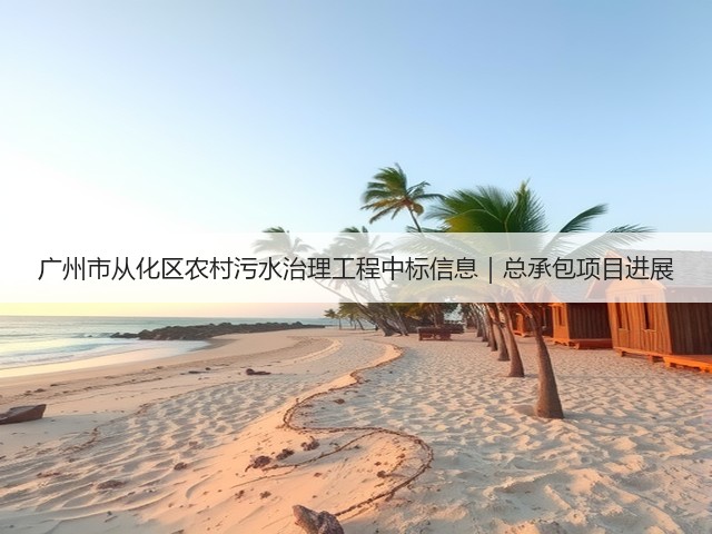 广州市从化区农村污水治理工程中标信息|总承包项目进展(图1) 广州市从化区农村污水治理工程中标信息|总承包项目进展(图1)