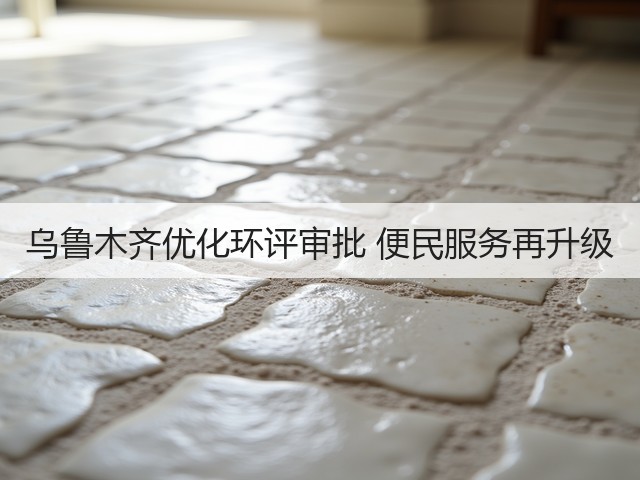 乌鲁木齐优化环评审批 便民服务再升级(图2)