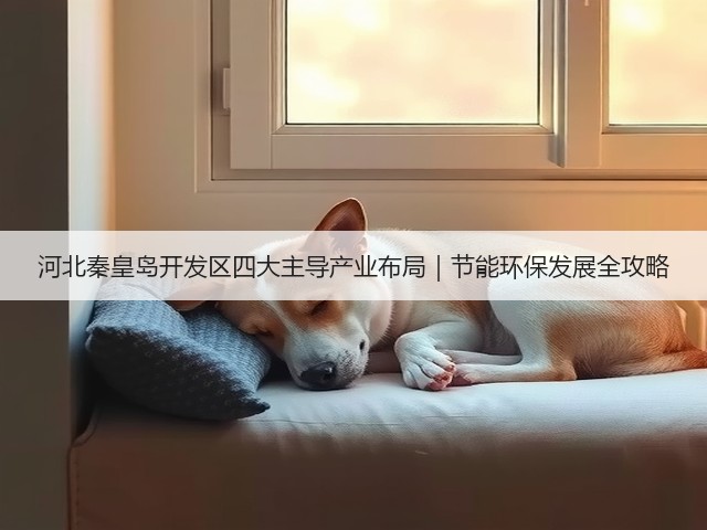 河北秦皇岛开发区四大主导产业布局｜节能环保发展全攻略(图3)