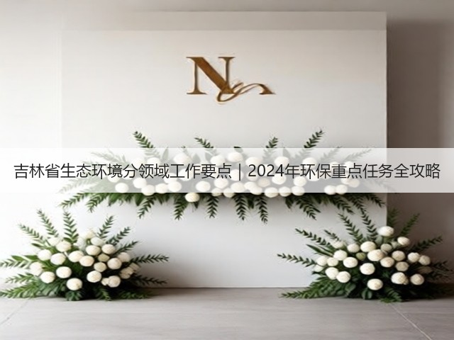 吉林省生态环境分领域工作要点｜2024年环保重点任务全攻略(图1)