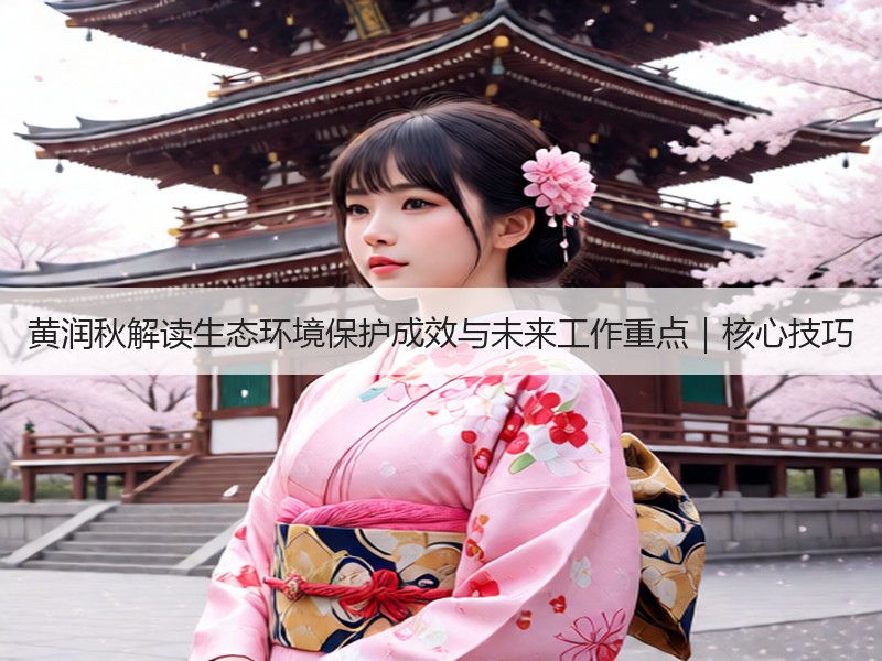 黄润秋解读生态环境保护成效与未来工作重点|核心技巧 黄润秋解读生态环境保护成效与未来工作重点|核心技巧