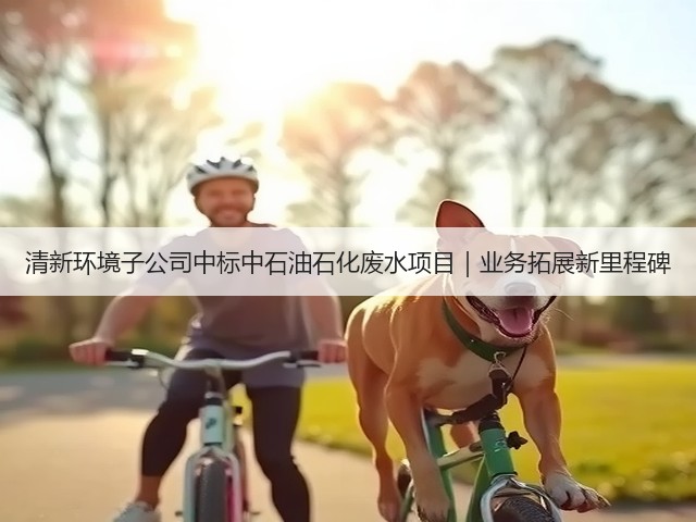 清新环境子公司中标中石油石化废水项目｜业务拓展新里程碑(图2)
