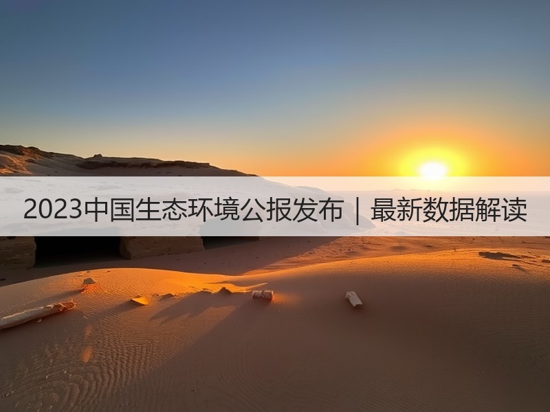 2023中国生态环境公报发布|最新数据解读 2023中国生态环境公报发布|最新数据解读
