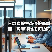甘肃秦岭生态保护新举措：减污降碳如何协同发力？（图4）