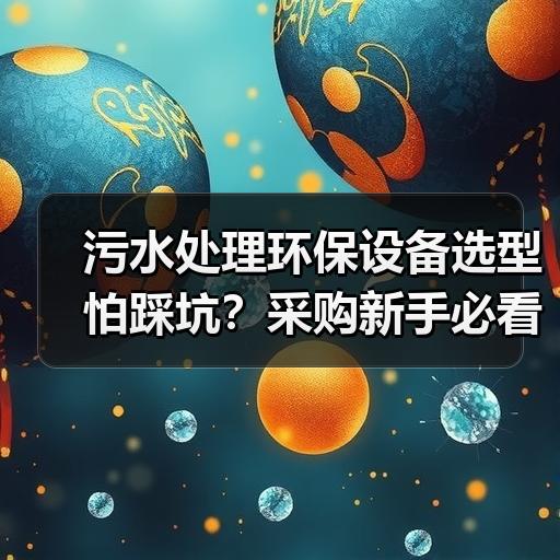污水处理环保设备选型怕踩坑？采购新手必看的参数对比清单